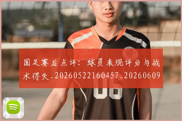 国足赛后点评:球员表现评分与战术得失_20260522160457_20260609132351