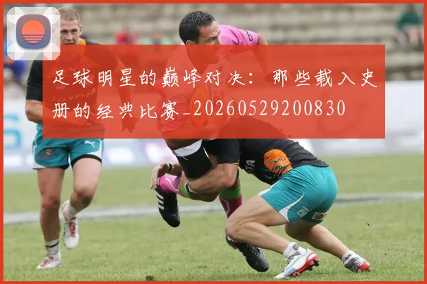 足球明星的巅峰对决:那些载入史册的经典比赛_20260529200830