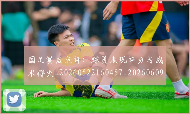 国足赛后点评：球员表现评分与战术得失_20260522160457_20260609132351