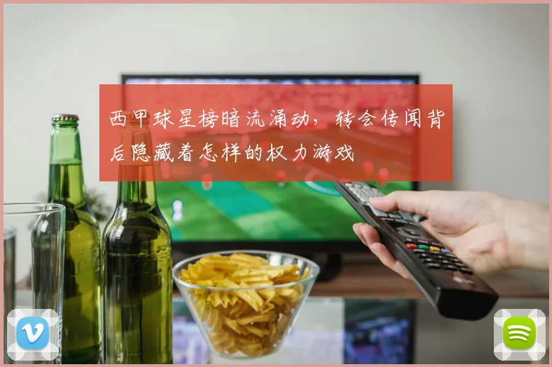 西甲球星榜暗流涌动,转会传闻背后隐藏着怎样的权力游戏